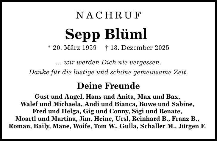 NACHRUF Sepp Blüml * 20. März 1959 _ 18. Dezember 2025 ... wir werden Dich nie vergessen. Danke für die lustige und schöne gemeinsame Zeit. Deine Freunde Gust und Angel, Hans und Anita, Max und Bax, Walef und Michaela, Andi und Bianca, Buwe und Sabine, Fred und Helga, Gig und Conny, Sigi und Renate, Moartl und Martina, Jim, Heine, Ursl, Reinhard B., Franz B., Roman, Baily, Mane, Woife, Tom W., Gulla, Schaller M., Jürgen F.