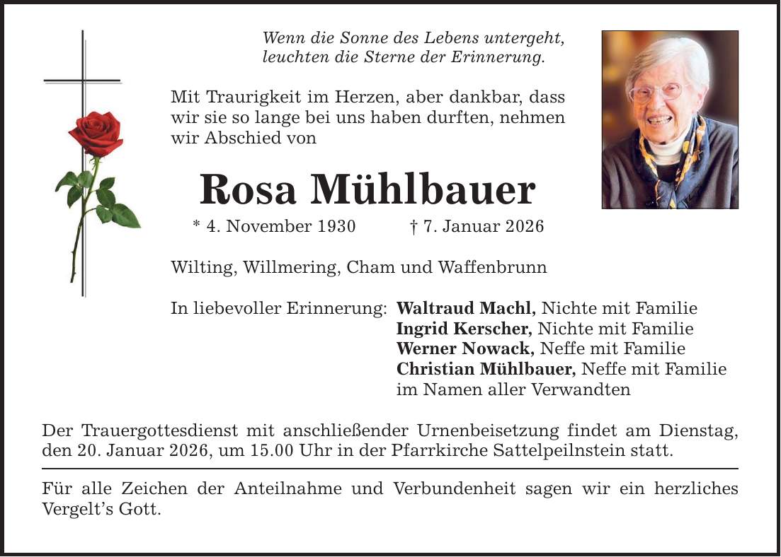 Wenn die Sonne des Lebens untergeht, leuchten die Sterne der Erinnerung. Mit Traurigkeit im Herzen, aber dankbar, dass wir sie so lange bei uns haben durften, nehmen wir Abschied von Rosa Mühlbauer * 4. November 1930 _ 7. Januar 2026 Wilting, Willmering, Cham und Waffenbrunn In liebevoller Erinnerung: Der Trauergottesdienst mit anschließender Urnenbeisetzung findet am Dienstag, den 20. Januar 2026, um 15.00 Uhr in der Pfarrkirche Sattelpeilnstein statt. Für alle Zeichen der Anteilnahme und Verbundenheit sagen wir ein herzliches Vergelt's Gott. Waltraud Machl, Nichte mit Familie Ingrid Kerscher, Nichte mit Familie Werner Nowack, Neffe mit Familie Christian Mühlbauer, Neffe mit Familie im Namen aller Verwandten