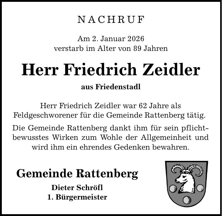NACHRUFAm 2. Januar 2026verstarb im Alter von 89 JahrenHerr Friedrich Zeidleraus FriedenstadlHerr Friedrich Zeidler war 62 Jahre alsFeldgeschworener für die Gemeinde Rattenberg tätig. Die Gemeinde Rattenberg dankt ihm für sein pflichtbewusstes Wirken zum Wohle der Allgemeinheit und wird ihm ein ehrendes Gedenken bewahren.Gemeinde RattenbergDieter Schröfl1. Bürgermeister