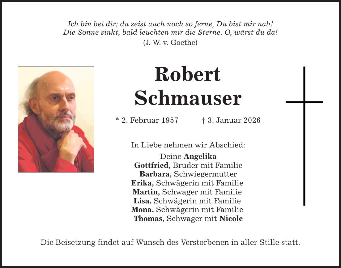 Ich bin bei dir; du seist auch noch so ferne, Du bist mir nah!Die Sonne sinkt, bald leuchten mir die Sterne. O, wärst du da!(J. W. v. Goethe)RobertSchmauser * 2. Februar 1957 _ 3. Januar 2026In Liebe nehmen wir Abschied:Deine AngelikaGottfried, Bruder mit FamilieBarbara, SchwiegermutterErika, Schwägerin mit Familie Martin, Schwager mit Familie Lisa, Schwägerin mit Familie Mona, Schwägerin mit Familie Thomas, Schwager mit NicoleDie Beisetzung findet auf Wunsch des Verstorbenen in aller Stille statt.