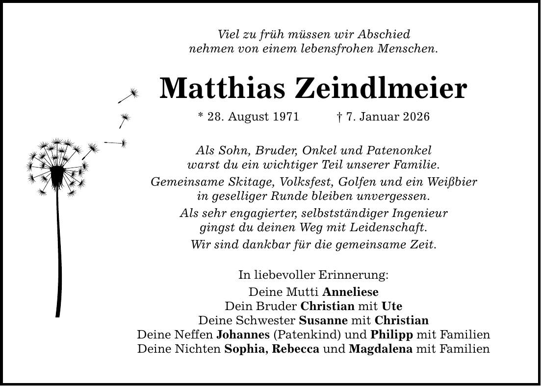 Viel zu früh müssen wir Abschied nehmen von einem lebensfrohen Menschen. Matthias Zeindlmeier * 28. August 1971 _ 7. Januar 2026 Als Sohn, Bruder, Onkel und Patenonkel warst du ein wichtiger Teil unserer Familie. Gemeinsame Skitage, Volksfest, Golfen und ein Weißbier in geselliger Runde bleiben unvergessen. Als sehr engagierter, selbstständiger Ingenieur gingst du deinen Weg mit Leidenschaft. Wir sind dankbar für die gemeinsame Zeit. In liebevoller Erinnerung: Deine Mutti Anneliese Dein Bruder Christian mit Ute Deine Schwester Susanne mit Christian Deine Neffen Johannes (Patenkind) und Philipp mit Familien Deine Nichten Sophia, Rebecca und Magdalena mit Familien
