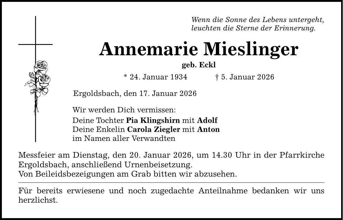 Wenn die Sonne des Lebens untergeht, leuchten die Sterne der Erinnerung. Annemarie Mieslinger geb. Eckl * 24. Januar 1934 _ 5. Januar 2026 Ergoldsbach, den 17. Januar 2026 Wir werden Dich vermissen: Deine Tochter Pia Klingshirn mit Adolf Deine Enkelin Carola Ziegler mit Anton im Namen aller Verwandten Messfeier am Dienstag, den 20. Januar 2026, um 14.30 Uhr in der Pfarrkirche Ergoldsbach, anschließend Urnenbeisetzung. Von Beileidsbezeigungen am Grab bitten wir abzusehen. Für bereits erwiesene und noch zugedachte Anteilnahme bedanken wir uns herzlichst.
