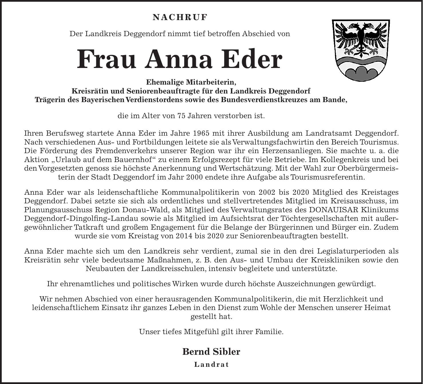  NACHRUF Der Landkreis Deggendorf nimmt tief betroffen Abschied von Frau Anna Eder Ehemalige Mitarbeiterin, Kreisrätin und Seniorenbeauftragte für den Landkreis Deggendorf Trägerin des Bayerischen Verdienstordens sowie des Bundesverdienstkreuzes am Bande, die im Alter von 75 Jahren verstorben ist. Ihren Berufsweg startete Anna Eder im Jahre 1965 mit ihrer Ausbildung am Landratsamt Deggendorf. Nach verschiedenen Aus- und Fortbildungen leitete sie als Verwaltungsfachwirtin den Bereich Tourismus. Die Förderung des Fremdenverkehrs unserer Region war ihr ein Herzensanliegen. Sie machte u. a. die Aktion 'Urlaub auf dem Bauernhof' zu einem Erfolgsrezept für viele Betriebe. Im Kollegenkreis und bei den Vorgesetzten genoss sie höchste Anerkennung und Wertschätzung. Mit der Wahl zur Oberbürgermeisterin der Stadt Deggendorf im Jahr 2000 endete ihre Aufgabe als Tourismusreferentin. Anna Eder war als leidenschaftliche Kommunalpolitikerin von 2002 bis 2020 Mitglied des Kreistages Deggendorf. Dabei setzte sie sich als ordentliches und stellvertretendes Mitglied im Kreisausschuss, im Planungsausschuss Region Donau-Wald, als Mitglied des Verwaltungsrates des DONAUISAR Klinikums Deggendorf-Dingolfing-Landau sowie als Mitglied im Aufsichtsrat der Töchtergesellschaften mit außergewöhnlicher Tatkraft und großem Engagement für die Belange der Bürgerinnen und Bürger ein. Zudem wurde sie vom Kreistag von 2014 bis 2020 zur Seniorenbeauftragten bestellt. Anna Eder machte sich um den Landkreis sehr verdient, zumal sie in den drei Legislaturperioden als Kreisrätin sehr viele bedeutsame Maßnahmen, z. B. den Aus- und Umbau der Kreiskliniken sowie den Neubauten der Landkreisschulen, intensiv begleitete und unterstützte. Ihr ehrenamtliches und politisches Wirken wurde durch höchste Auszeichnungen gewürdigt. Wir nehmen Abschied von einer herausragenden Kommunalpolitikerin, die mit Herzlichkeit und leidenschaftlichem Einsatz ihr ganzes Leben in den Dienst zum Wohle der Menschen unserer Heimat gestellt hat. Unser tiefes Mitgefühl gil