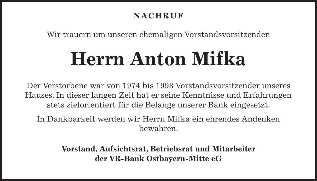  NACHRUF Wir trauern um unseren ehemaligen Vorstandsvorsitzenden Herrn Anton Mifka Der Verstorbene war von 1974 bis 1998 Vorstandsvorsitzender unseres Hauses. In dieser langen Zeit hat er seine Kenntnisse und Erfahrungen stets zielorientiert für die Belange unserer Bank eingesetzt. In Dankbarkeit werden wir Herrn Mifka ein ehrendes Andenken bewahren. Vorstand, Aufsichtsrat, Betriebsrat und Mitarbeiter der VR-Bank Ostbayern-Mitte eG 
