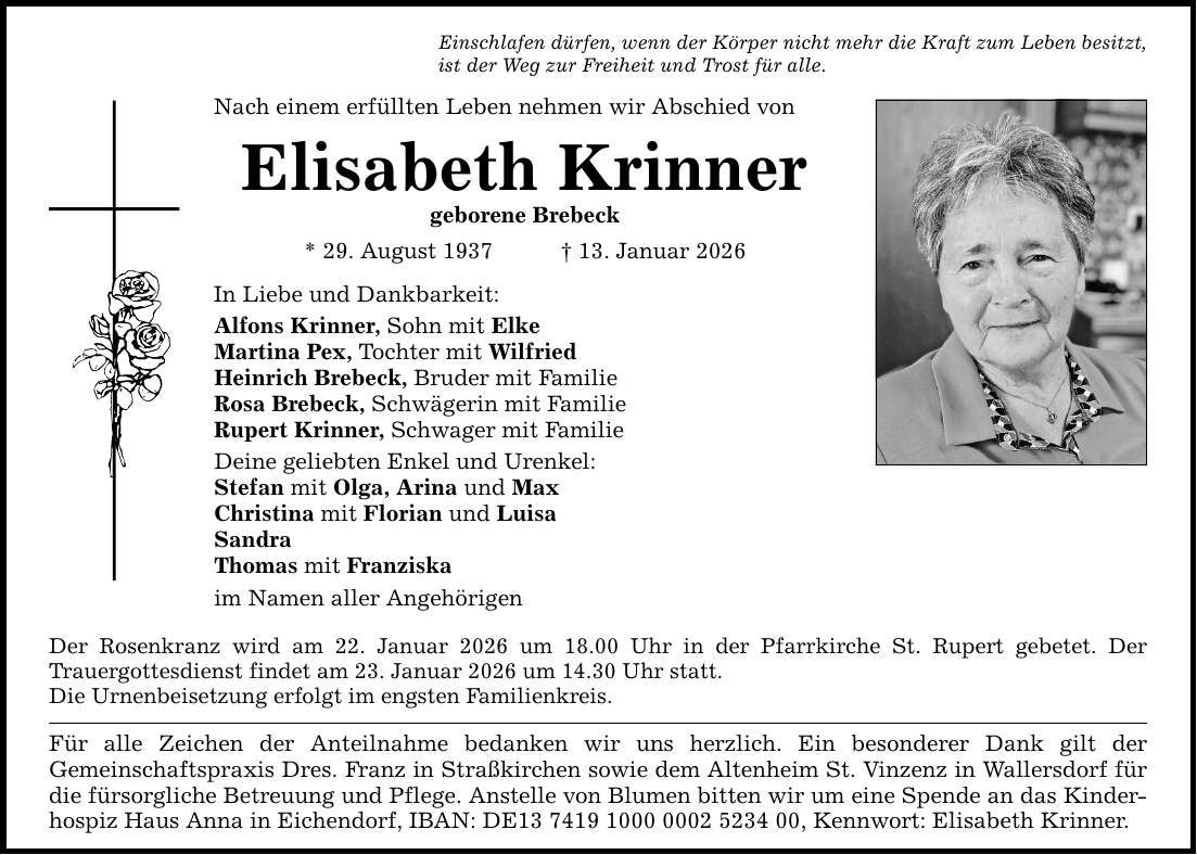 Nach einem erfüllten Leben nehmen wir Abschied von Elisabeth Krinner geborene Brebeck * 29. August 1937 _ 13. Januar 2026 In Liebe und Dankbarkeit: Alfons Krinner, Sohn mit Elke Martina Pex, Tochter mit Wilfried Heinrich Brebeck, Bruder mit Familie Rosa Brebeck, Schwägerin mit Familie Rupert Krinner, Schwager mit Familie Deine geliebten Enkel und Urenkel: Stefan mit Olga, Arina und Max Christina mit Florian und Luisa Sandra Thomas mit Franziska im Namen aller Angehörigen Einschlafen dürfen, wenn der Körper nicht mehr die Kraft zum Leben besitzt, ist der Weg zur Freiheit und Trost für alle. Der Rosenkranz wird am 22. Januar 2026 um 18.00 Uhr in der Pfarrkirche St. Rupert gebetet. Der ­Trauergottesdienst findet am 23. Januar 2026 um 14.30 Uhr statt. Die ­Urnenbeisetzung erfolgt im engsten Familienkreis. Für alle Zeichen der Anteilnahme bedanken wir uns herzlich. Ein besonderer Dank gilt der ­Gemeinschaftspraxis Dres. Franz in Straßkirchen sowie dem Altenheim St. Vinzenz in Wallersdorf für die fürsorgliche Betreuung und Pflege. Anstelle von Blumen bitten wir um eine Spende an das Kinderhospiz Haus Anna in Eichendorf, IBAN: DE***, Kennwort: Elisabeth Krinner.