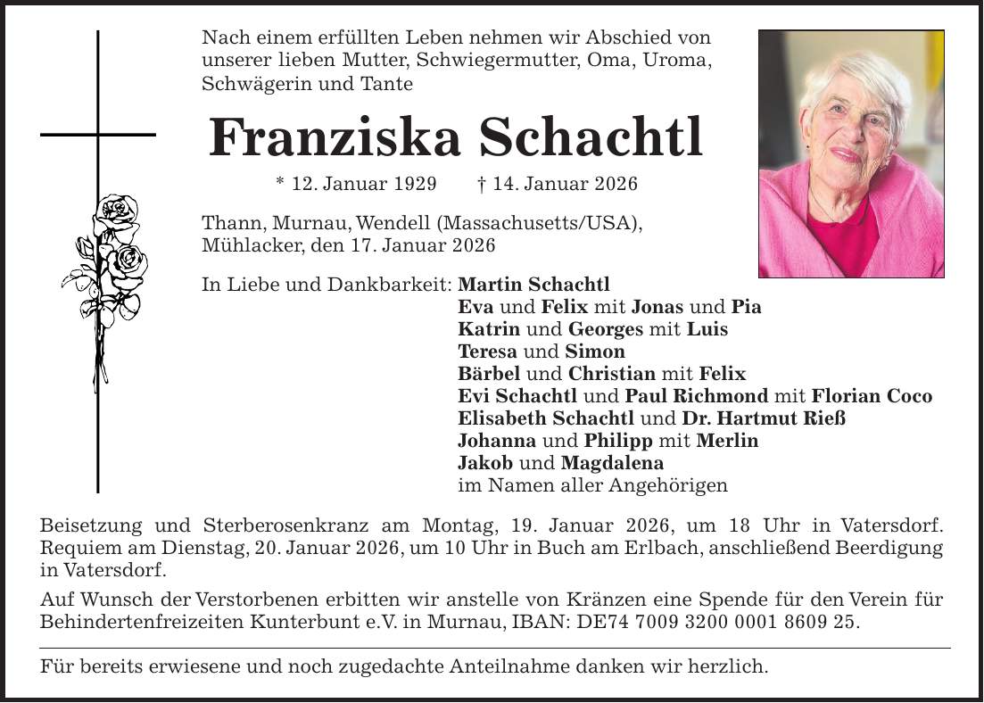 Nach einem erfüllten Leben nehmen wir Abschied von unserer lieben Mutter, Schwiegermutter, Oma, Uroma, Schwägerin und Tante Franziska Schachtl * 12. Januar 1929 + 14. Januar 2026 Thann, Murnau, Wendell (Massachusetts/USA), Mühlacker, den 17. Januar 2026 In Liebe und Dankbarkeit: Martin Schachtl Eva und Felix mit Jonas und Pia Katrin und Georges mit Luis Teresa und Simon Bärbel und Christian mit Felix Evi Schachtl und Paul Richmond mit Florian Coco Elisabeth Schachtl und Dr. Hartmut Rieß Johanna und Philipp mit Merlin Jakob und Magdalena im Namen aller Angehörigen Beisetzung und Sterberosenkranz am Montag, 19. Januar 2026, um 18 Uhr in Vatersdorf. Requiem am Dienstag, 20. Januar 2026, um 10 Uhr in Buch am Erlbach, anschließend Beerdigung in Vatersdorf. Auf Wunsch der Verstorbenen erbitten wir anstelle von Kränzen eine Spende für den Verein für Behindertenfreizeiten Kunterbunt e.V. in Murnau, IBAN: DE***. Für bereits erwiesene und noch zugedachte Anteilnahme danken wir herzlich.