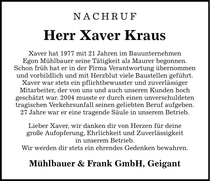 NACHRUF Herr Xaver Kraus Xaver hat 1977 mit 21 Jahren im Bauunternehmen Egon Mühlbauer seine Tätigkeit als Maurer begonnen. Schon früh hat er in der Firma Verantwortung übernommen und vorbildlich und mit Herzblut viele Baustellen geführt. Xaver war stets ein pflichtbewusster und zuverlässiger Mitarbeiter, der von uns und auch unseren Kunden hoch geschätzt war. 2004 musste er durch einen unverschuldeten tragischen Verkehrsunfall seinen geliebten Beruf aufgeben. 27 Jahre war er eine tragende Säule in unserem Betrieb. Lieber Xaver, wir danken dir von Herzen für deine große Aufopferung, Ehrlichkeit und Zuverlässigkeit in unserem Betrieb. Wir werden dir stets ein ehrendes Gedenken bewahren. Mühlbauer & Frank GmbH, Geigant