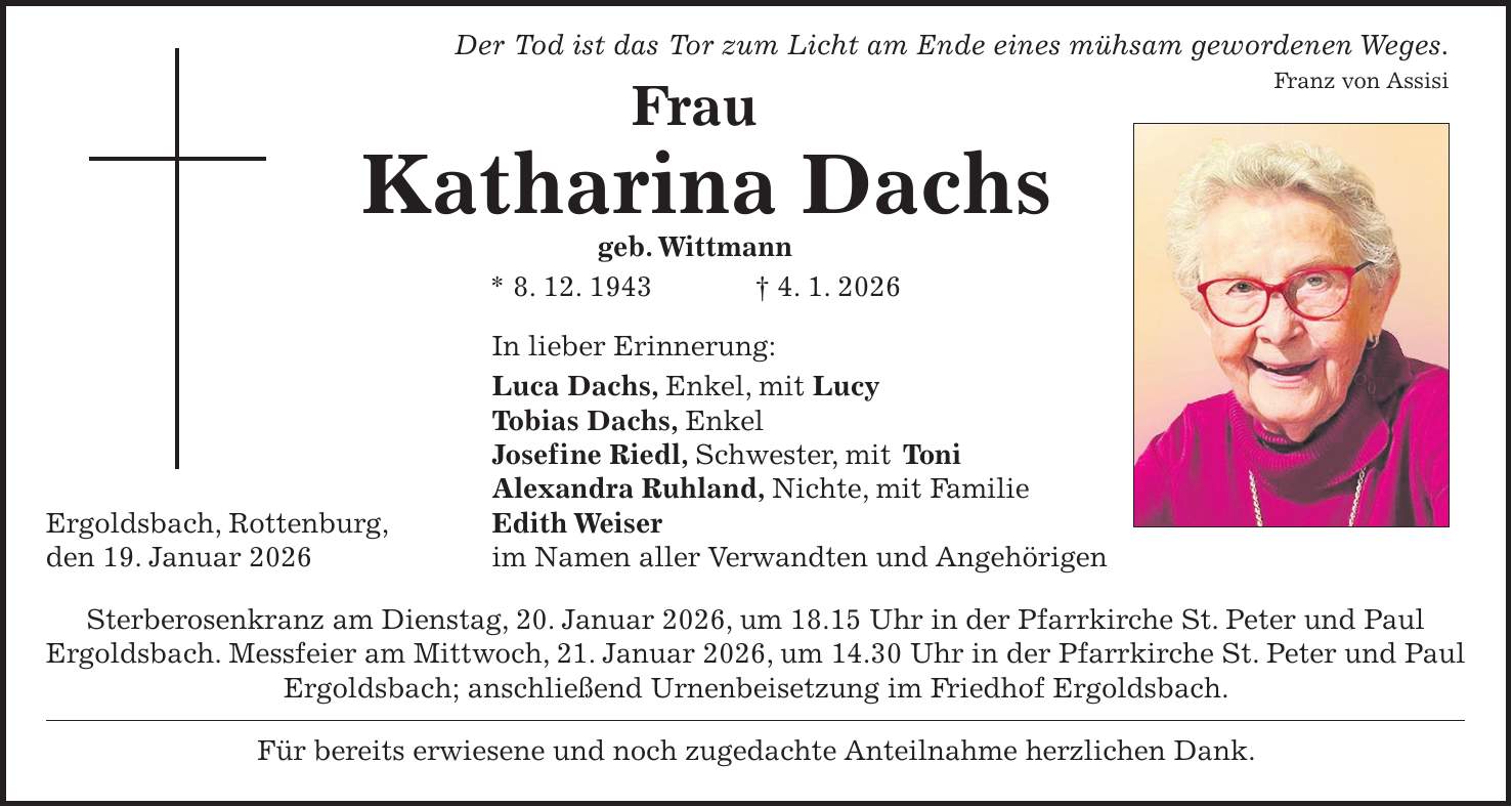  Der Tod ist das Tor zum Licht am Ende eines mühsam gewordenen Weges. Franz von Assisi Frau Katharina Dachs geb. Wittmann * 8. 12. 1943 + 4. 1. 2026 In lieber Erinnerung: Luca Dachs, Enkel, mit Lucy Tobias Dachs, Enkel Josefine Riedl, Schwester, mit Toni Alexandra Ruhland, Nichte, mit Familie Ergoldsbach, Rottenburg, Edith Weiser den 19. Januar 2026 im Namen aller Verwandten und Angehörigen Sterberosenkranz am Dienstag, 20. Januar 2026, um 18.15 Uhr in der Pfarrkirche St. Peter und Paul Ergoldsbach. Messfeier am Mittwoch, 21. Januar 2026, um 14.30 Uhr in der Pfarrkirche St. Peter und Paul Ergoldsbach; anschließend Urnenbeisetzung im Friedhof Ergoldsbach. Für bereits erwiesene und noch zugedachte Anteilnahme herzlichen Dank.