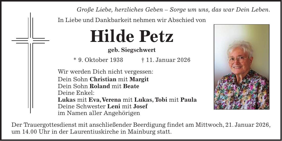 Große Liebe, herzliches Geben - Sorge um uns, das war Dein Leben. In Liebe und Dankbarkeit nehmen wir Abschied von Hilde Petz geb. Siegschwert * 9. Oktober 1938 + 11. Januar 2026 Wir werden Dich nicht vergessen: Dein Sohn Christian mit Margit Dein Sohn Roland mit Beate Deine Enkel: Lukas mit Eva, Verena mit Lukas, Tobi mit Paula Deine Schwester Leni mit Josef im Namen aller Angehörigen Der Trauergottesdienst mit anschließender Beerdigung findet am Mittwoch, 21. Januar 2026, um 14.00 Uhr in der Laurentiuskirche in Mainburg statt.