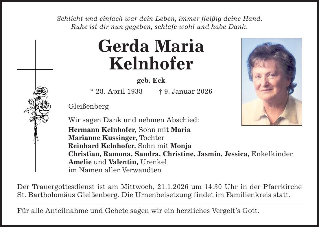 Schlicht und einfach war dein Leben, immer fleißig deine Hand. Ruhe ist dir nun gegeben, schlafe wohl und habe Dank. Gerda Maria Kelnhofer geb. Eck * 28. April 1938 _ 9. Januar 2026 Gleißenberg Wir sagen Dank und nehmen Abschied: Hermann Kelnhofer, Sohn mit Maria Marianne Kussinger, Tochter Reinhard Kelnhofer, Sohn mit Monja Christian, Ramona, Sandra, Christine, Jasmin, Jessica, Enkelkinder Amelie und Valentin, Urenkel im Namen aller Verwandten Der Trauergottesdienst ist am Mittwoch, 21.1.2026 um 14:30 Uhr in der Pfarrkirche St. Bartholomäus Gleißenberg. Die Urnenbeisetzung findet im Familienkreis statt. Für alle Anteilnahme und Gebete sagen wir ein herzliches Vergelt's Gott.