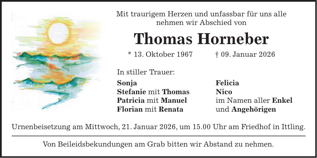 Mit traurigem Herzen und unfassbar für uns alle nehmen wir Abschied von Thomas Horneber * 13. Oktober 1967 + 09. Januar 2026 In stiller Trauer: Sonja Felicia Stefanie mit Thomas Nico Patricia mit Manuel im Namen aller Enkel Florian mit Renata und Angehörigen Urnenbeisetzung am Mittwoch, 21. Januar 2026, um 15.00 Uhr am Friedhof in Ittling. Von Beileidsbekundungen am Grab bitten wir Abstand zu nehmen. 