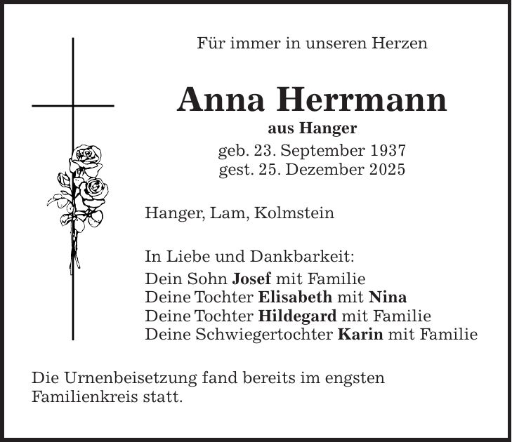 Für immer in unseren Herzen Anna Herrmann aus Hanger geb. 23. September 1937 gest. 25. Dezember 2025 Hanger, Lam, Kolmstein In Liebe und Dankbarkeit: Dein Sohn Josef mit Familie Deine Tochter Elisabeth mit Nina Deine Tochter Hildegard mit Familie Deine Schwiegertochter Karin mit Familie Die Urnenbeisetzung fand bereits im engsten Familienkreis statt.