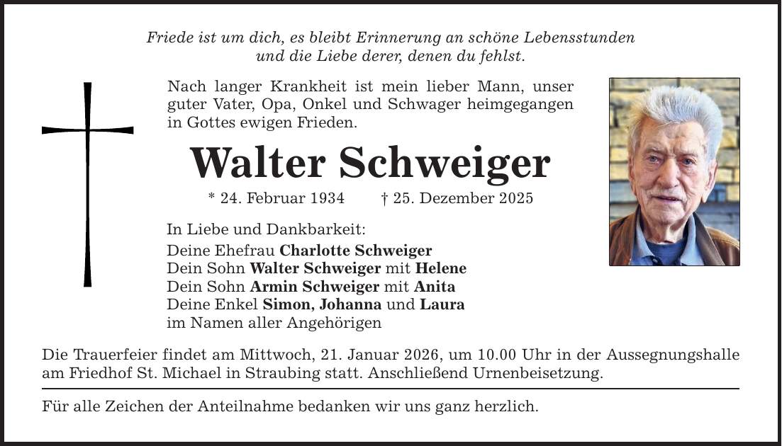 Friede ist um dich, es bleibt Erinnerung an schöne Lebensstunden und die Liebe derer, denen du fehlst. Nach langer Krankheit ist mein lieber Mann, unser guter Vater, Opa, Onkel und Schwager heimgegangen in Gottes ewigen Frieden. Walter Schweiger * 24. Februar 1934 _ 25. Dezember 2025 In Liebe und Dankbarkeit: Deine Ehefrau Charlotte Schweiger Dein Sohn Walter Schweiger mit Helene Dein Sohn Armin Schweiger mit Anita Deine Enkel Simon, Johanna und Laura im Namen aller Angehörigen Die Trauerfeier findet am Mittwoch, 21. Januar 2026, um 10.00 Uhr in der Aussegnungshalle am Friedhof St. Michael in Straubing statt. Anschließend Urnenbeisetzung. Für alle Zeichen der Anteilnahme bedanken wir uns ganz herzlich.