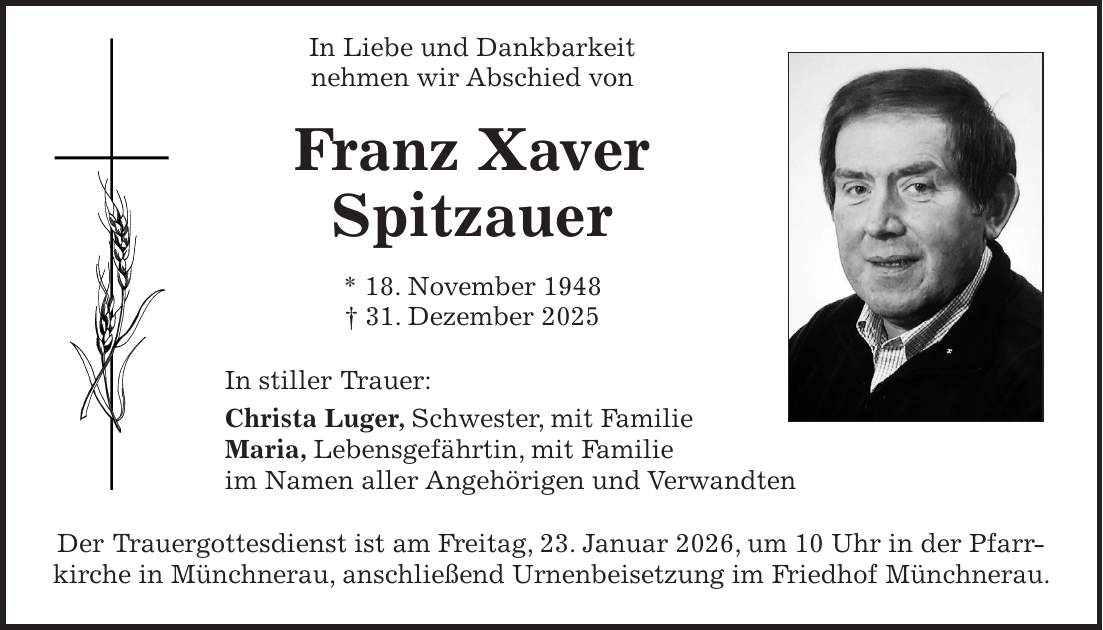  In Liebe und Dankbarkeit nehmen wir Abschied von Franz Xaver Spitzauer * 18. November 1948 + 31. Dezember 2025 In stiller Trauer: Christa Luger, Schwester, mit Familie Maria, Lebensgefährtin, mit Familie im Namen aller Angehörigen und Verwandten Der Trauergottesdienst ist am Freitag, 23. Januar 2026, um 10 Uhr in der Pfarrkirche in Münchnerau, anschließend Urnenbeisetzung im Friedhof Münchnerau.