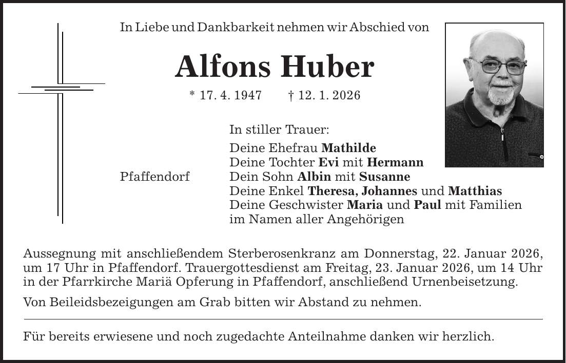 In Liebe und Dankbarkeit nehmen wir Abschied von Alfons Huber * 17. 4. 1947 + 12. 1. 2026 In stiller Trauer: Deine Ehefrau Mathilde Deine Tochter Evi mit Hermann Pfaffendorf Dein Sohn Albin mit Susanne Deine Enkel Theresa, Johannes und Matthias Deine Geschwister Maria und Paul mit Familien im Namen aller Angehörigen Aussegnung mit anschließendem Sterberosenkranz am Donnerstag, 22. Januar 2026, um 17 Uhr in Pfaffendorf. Trauergottesdienst am Freitag, 23. Januar 2026, um 14 Uhr in der Pfarrkirche Mariä Opferung in Pfaffendorf, anschließend Urnenbeisetzung. Von Beileidsbezeigungen am Grab bitten wir Abstand zu nehmen. Für bereits erwiesene und noch zugedachte Anteilnahme danken wir herzlich.