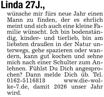 Linda 27J., wünsche mir fürs neue Jahr einen Mann zu finden, der es ehrlich meint und sich auch eine kleine Familie wünscht. Ich bin bodenständig, kinder- und tierlieb, bin am liebsten draußen in der Natur unterwegs, gehe spazieren oder wandern, kann gut kochen und sehne mich nach einer Schulter zum Anlehnen. Fühlst Du Dich angesprochen? Dann melde Dich üb. Tel. *** www.die-wolke-7.de, damit 2026 unser Jahr wird.