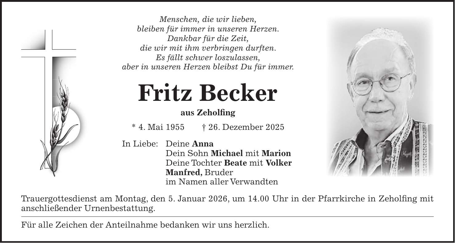 Menschen, die wir lieben, bleiben für immer in unseren Herzen. Dankbar für die Zeit, die wir mit ihm verbringen durften. Es fällt schwer loszulassen, aber in unseren Herzen bleibst Du für immer. Fritz Becker aus Zeholfing * 4. Mai 1955 + 26. Dezember 2025 In Liebe: Deine Anna Dein Sohn Michael mit Marion Deine Tochter Beate mit Volker Manfred, Bruder im Namen aller Verwandten Trauergottesdienst am Montag, den 5. Januar 2026, um 14.00 Uhr in der Pfarrkirche in Zeholfing mit anschließender Urnenbestattung. Für alle Zeichen der Anteilnahme bedanken wir uns herzlich.