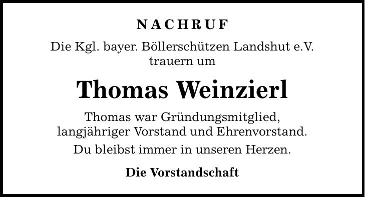 Nachruf Die Kgl. bayer. Böllerschützen Landshut e.V. trauern um Thomas Weinzierl Thomas war Gründungsmitglied, langjähriger Vorstand und Ehrenvorstand. Du bleibst immer in unseren Herzen. Die Vorstandschaft