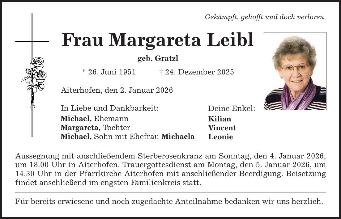 Gekämpft, gehofft und doch verloren. Frau Margareta Leibl geb. Gratzl * 26. Juni 1951 _ 24. Dezember 2025 Aiterhofen, den 2. Januar 2026 In Liebe und Dankbarkeit: Michael, Ehemann Margareta, Tochter Michael, Sohn mit Ehefrau Michaela Aussegnung mit anschließendem Sterberosenkranz am Sonntag, den 4. Januar 2026, um 18.00 Uhr in Aiterhofen. Trauergottesdienst am Montag, den 5. Januar 2026, um 14.30 Uhr in der Pfarrkirche Aiterhofen mit anschließender Beerdigung. Beisetzung findet anschließend im engsten Familienkreis statt. Für bereits erwiesene und noch zugedachte Anteilnahme bedanken wir uns herzlich. Deine Enkel: Kilian Vincent Leonie