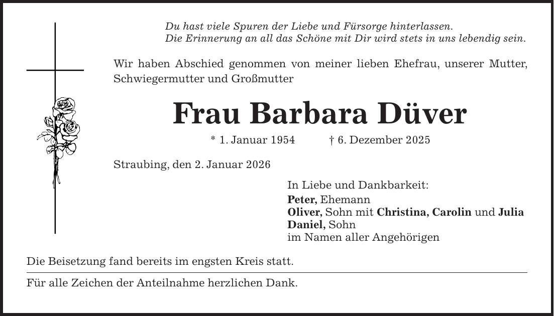 Du hast viele Spuren der Liebe und Fürsorge hinterlassen. Die Erinnerung an all das Schöne mit Dir wird stets in uns lebendig sein. Wir haben Abschied genommen von meiner lieben Ehefrau, unserer Mutter, Schwiegermutter und Großmutter Frau Barbara Düver * 1. Januar 1954 + 6. Dezember 2025 Straubing, den 2. Januar 2026 In Liebe und Dankbarkeit: Peter, Ehemann Oliver, Sohn mit Christina, Carolin und Julia Daniel, Sohn im Namen aller Angehörigen Die Beisetzung fand bereits im engsten Kreis statt. Für alle Zeichen der Anteilnahme herzlichen Dank.