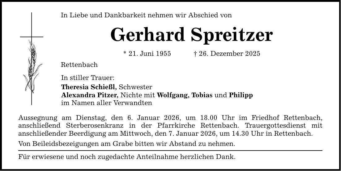 In Liebe und Dankbarkeit nehmen wir Abschied von Gerhard Spreitzer * 21. Juni 1955 _ 26. Dezember 2025 Rettenbach In stiller Trauer: Theresia Schießl, Schwester Alexandra Pitzer, Nichte mit Wolfgang, Tobias und Philipp im Namen aller Verwandten Aussegnung am Dienstag, den 6. Januar 2026, um 18.00 Uhr im Friedhof Rettenbach, ­anschließend Sterberosenkranz in der Pfarrkirche Rettenbach. Trauergottesdienst mit ­anschließender Beerdigung am Mittwoch, den 7. Januar 2026, um 14.30 Uhr in Rettenbach. Von Beileidsbezeigungen am Grabe bitten wir Abstand zu nehmen. Für erwiesene und noch zugedachte Anteilnahme herzlichen Dank.