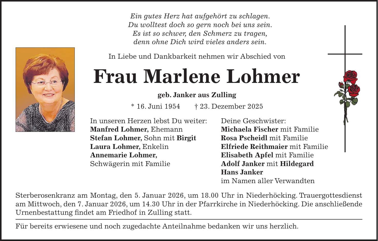 Ein gutes Herz hat aufgehört zu schlagen. Du wolltest doch so gern noch bei uns sein. Es ist so schwer, den Schmerz zu tragen, denn ohne Dich wird vieles anders sein. In Liebe und Dankbarkeit nehmen wir Abschied von Frau Marlene Lohmer geb. Janker aus Zulling * 16. Juni 1954 + 23. Dezember 2025 In unseren Herzen lebst Du weiter: Deine Geschwister: Manfred Lohmer, Ehemann Michaela Fischer mit Familie Stefan Lohmer, Sohn mit Birgit Rosa Pscheidl mit Familie Laura Lohmer, Enkelin Elfriede Reithmaier mit Familie Annemarie Lohmer, Elisabeth Apfel mit Familie Schwägerin mit Familie Adolf Janker mit Hildegard Hans Janker im Namen aller Verwandten Sterberosenkranz am Montag, den 5. Januar 2026, um 18.00 Uhr in Niederhöcking. Trauergottesdienst am Mittwoch, den 7. Januar 2026, um 14.30 Uhr in der Pfarrkirche in Niederhöcking. Die anschließende Urnenbestattung findet am Friedhof in Zulling statt. Für bereits erwiesene und noch zugedachte Anteilnahme bedanken wir uns herzlich. 
