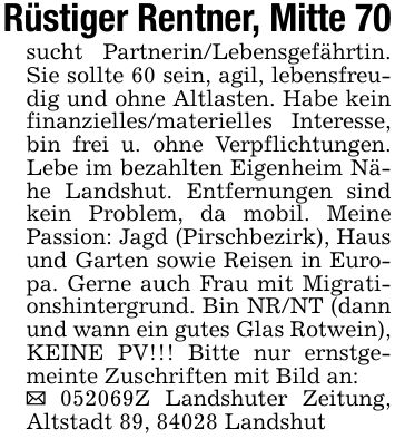 Rüstiger Rentner, Mitte 70sucht Partnerin/Lebensgefährtin. Sie sollte 60 sein, agil, lebensfreudig und ohne Altlasten. Habe kein finanzielles/materielles Interesse, bin frei u. ohne Verpflichtungen. Lebe im bezahlten Eigenheim Nähe Landshut. Entfernungen sind kein Problem, da mobil. Meine Passion: Jagd (Pirschbezirk), Haus und Garten sowie Reisen in Europa. Gerne auch Frau mit Migrationshintergrund. Bin NR/NT (dann und wann ein gutes Glas Rotwein), KEINE PV!!! Bitte nur ernstgemeinte Zuschriften mit Bild an:_ ***Z Landshuter Zeitung, Altstadt 89, 84028 Landshut