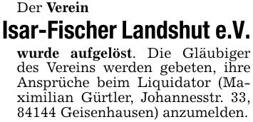 Der Verein Isar-Fischer Landshut e.V.wurde aufgelöst. Die Gläubiger des Vereins werden gebeten, ihre Ansprüche beim Liquidator (Maximilian Gürtler, Johannesstr. 33, 84144 Geisenhausen) anzumelden.