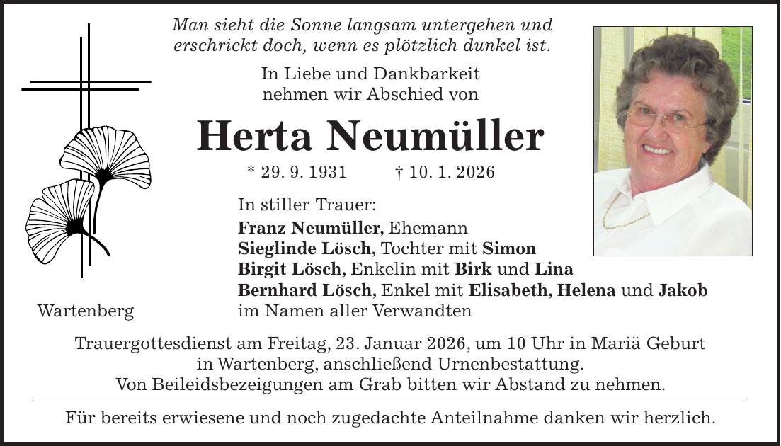  Man sieht die Sonne langsam untergehen und erschrickt doch, wenn es plötzlich dunkel ist. In Liebe und Dankbarkeit nehmen wir Abschied von Herta Neumüller * 29. 9. 1931 + 10. 1. 2026 In stiller Trauer: Franz Neumüller, Ehemann Sieglinde Lösch, Tochter mit Simon Birgit Lösch, Enkelin mit Birk und Lina Bernhard Lösch, Enkel mit Elisabeth, Helena und Jakob Wartenberg im Namen aller Verwandten Trauergottesdienst am Freitag, 23. Januar 2026, um 10 Uhr in Mariä Geburt in Wartenberg, anschließend Urnenbestattung. Von Beileidsbezeigungen am Grab bitten wir Abstand zu nehmen. Für bereits erwiesene und noch zugedachte Anteilnahme danken wir herzlich.
