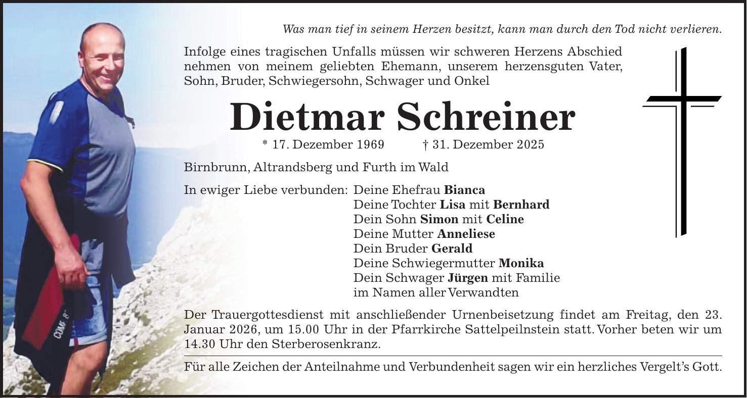 Was man tief in seinem Herzen besitzt, kann man durch den Tod nicht verlieren. Infolge eines tragischen Unfalls müssen wir schweren Herzens Abschied nehmen von meinem geliebten Ehemann, unserem herzensguten Vater, Sohn, Bruder, Schwiegersohn, Schwager und Onkel Dietmar Schreiner * 17. Dezember 1969 + 31. Dezember 2025 Birnbrunn, Altrandsberg und Furth im Wald In ewiger Liebe verbunden: Deine Ehefrau Bianca Deine Tochter Lisa mit Bernhard Dein Sohn Simon mit Celine Deine Mutter Anneliese Dein Bruder Gerald Deine Schwiegermutter Monika Dein Schwager Jürgen mit Familie im Namen aller Verwandten Der Trauergottesdienst mit anschließender Urnenbeisetzung findet am Freitag, den 23. Januar 2026, um 15.00 Uhr in der Pfarrkirche Sattelpeilnstein statt. Vorher beten wir um 14.30 Uhr den Sterberosenkranz. Für alle Zeichen der Anteilnahme und Verbundenheit sagen wir ein herzliches Vergelt's Gott.