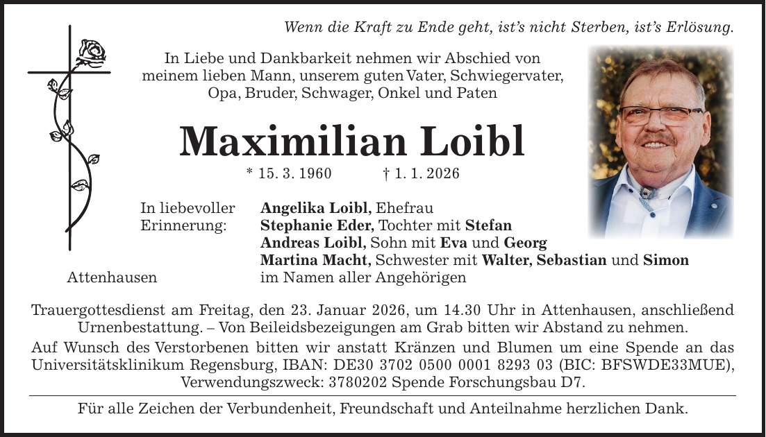  Wenn die Kraft zu Ende geht, ist's nicht Sterben, ist's Erlösung. In Liebe und Dankbarkeit nehmen wir Abschied von meinem lieben Mann, unserem guten Vater, Schwiegervater, Opa, Bruder, Schwager, Onkel und Paten Maximilian Loibl * 15. 3. 1960 + 1. 1. 2026 In liebevoller Angelika Loibl, Ehefrau Erinnerung: Stephanie Eder, Tochter mit Stefan Andreas Loibl, Sohn mit Eva und Georg Martina Macht, Schwester mit Walter, Sebastian und Simon Attenhausen im Namen aller Angehörigen Trauergottesdienst am Freitag, den 23. Januar 2026, um 14.30 Uhr in Attenhausen, anschließend Urnenbestattung. - Von Beileidsbezeigungen am Grab bitten wir Abstand zu nehmen. Auf Wunsch des Verstorbenen bitten wir anstatt Kränzen und Blumen um eine Spende an das Universitätsklinikum Regensburg, IBAN: DE*** (BIC: BFSWDE33MUE), Verwendungszweck: *** Spende Forschungsbau D7. Für alle Zeichen der Verbundenheit, Freundschaft und Anteilnahme herzlichen Dank.