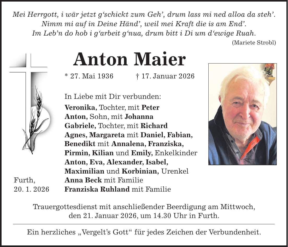  Mei Herrgott, i wär jetzt g'schickt zum Geh', drum lass mi ned alloa da steh'. Nimm mi auf in Deine Händ', weil mei Kraft die is am End'. Im Leb'n do hob i g'arbeit g'nua, drum bitt i Di um d'ewige Ruah. (Mariete Strobl) Anton Maier * 27. Mai 1936 + 17. Januar 2026 In Liebe mit Dir verbunden: Veronika, Tochter, mit Peter Anton, Sohn, mit Johanna Gabriele, Tochter, mit Richard Agnes, Margareta mit Daniel, Fabian, Benedikt mit Annalena, Franziska, Pirmin, Kilian und Emily, Enkelkinder Anton, Eva, Alexander, Isabel, Maximilian und Korbinian, Urenkel Furth, Anna Beck mit Familie 20. 1. 2026 Franziska Ruhland mit Familie Trauergottesdienst mit anschließender Beerdigung am Mittwoch, den 21. Januar 2026, um 14.30 Uhr in Furth. Ein herzliches 'Vergelt's Gott' für jedes Zeichen der Verbundenheit.