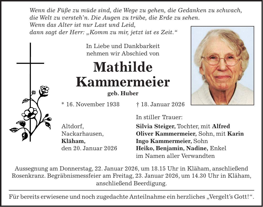 Wenn die Füße zu müde sind, die Wege zu gehen, die Gedanken zu schwach, die Welt zu versteh'n. Die Augen zu trübe, die Erde zu sehen. Wenn das Alter ist nur Last und Leid, dann sagt der Herr: 'Komm zu mir, jetzt ist es Zeit.' In Liebe und Dankbarkeit nehmen wir Abschied von Mathilde Kammermeier geb. Huber * 16. November 1938 + 18. Januar 2026 In stiller Trauer: Altdorf, Silvia Steiger, Tochter, mit Alfred Nackarhausen, Oliver Kammermeier, Sohn, mit Karin Kläham, Ingo Kammermeier, Sohn den 20. Januar 2026 Heiko, Benjamin, Nadine, Enkel im Namen aller Verwandten Aussegnung am Donnerstag, 22. Januar 2026, um 18.15 Uhr in Kläham, anschließend Rosenkranz. Begräbnismessfeier am Freitag, 23. Januar 2026, um 14.30 Uhr in Kläham, anschließend Beerdigung. Für bereits erwiesene und noch zugedachte Anteilnahme ein herzliches 'Vergelt's Gott!'.
