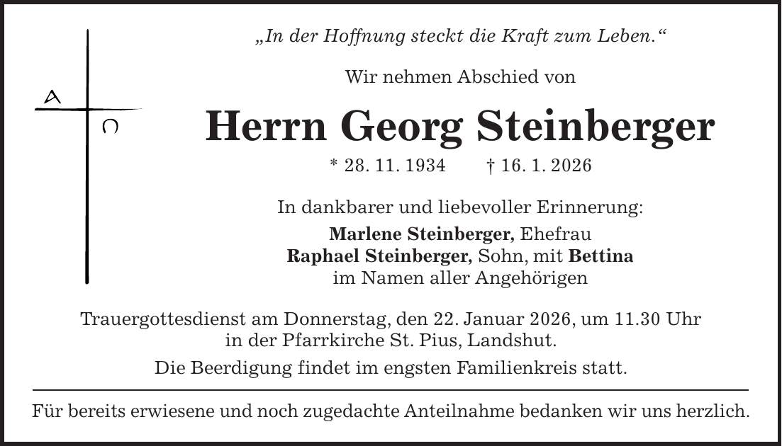 'In der Hoffnung steckt die Kraft zum Leben.' Wir nehmen Abschied von Herrn Georg Steinberger * 28. 11. 1934 + 16. 1. 2026 In dankbarer und liebevoller Erinnerung: Marlene Steinberger, Ehefrau Raphael Steinberger, Sohn, mit Bettina im Namen aller Angehörigen Trauergottesdienst am Donnerstag, den 22. Januar 2026, um 11.30 Uhr in der Pfarrkirche St. Pius, Landshut. Die Beerdigung findet im engsten Familienkreis statt. Für bereits erwiesene und noch zugedachte Anteilnahme bedanken wir uns herzlich.
