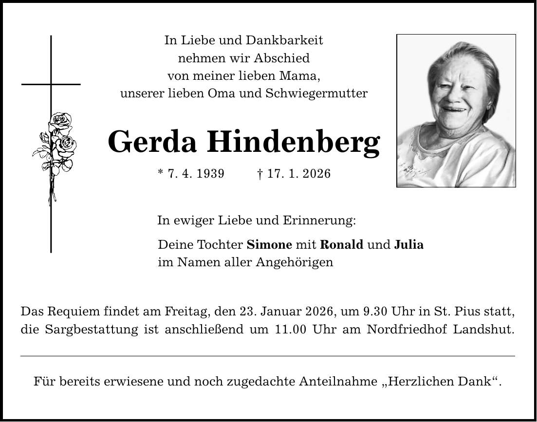 In Liebe und Dankbarkeit nehmen wir Abschied von meiner lieben Mama, unserer lieben Oma und Schwiegermutter Gerda Hindenberg * 7. 4. 1939 _ 17. 1. 2026 In ewiger Liebe und Erinnerung: Deine Tochter Simone mit Ronald und Julia im Namen aller Angehörigen Das Requiem findet am Freitag, den 23. Januar 2026, um 9.30 Uhr in St. Pius statt, die Sargbestattung ist anschließend um 11.00 Uhr am Nordfriedhof Landshut. Für bereits erwiesene und noch zugedachte Anteilnahme 