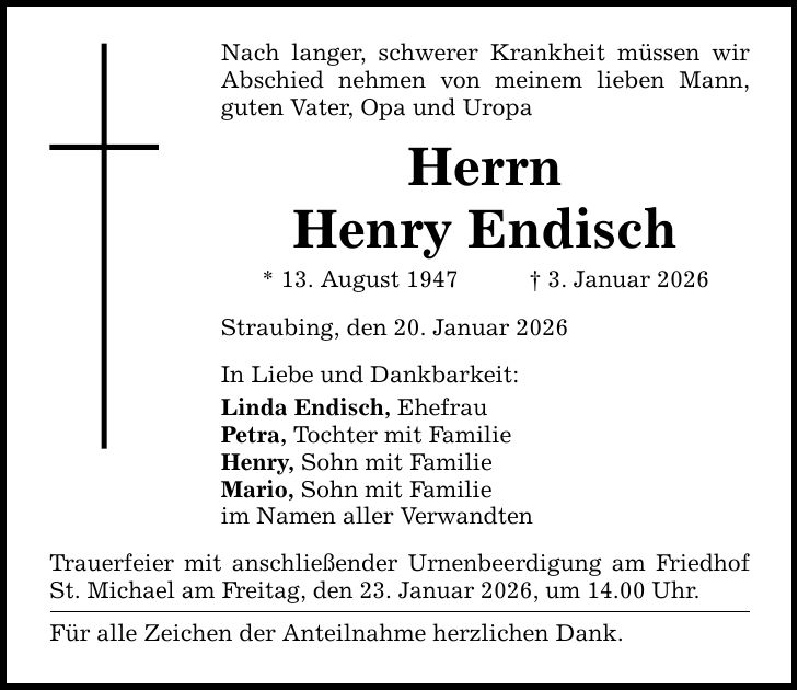 Nach langer, schwerer Krankheit müssen wir Abschied nehmen von meinem lieben Mann, guten Vater, Opa und Uropa Herrn Henry Endisch * 13. August 1947 _ 3. Januar 2026 Straubing, den 20. Januar 2026 In Liebe und Dankbarkeit: Linda Endisch, Ehefrau Petra, Tochter mit Familie Henry, Sohn mit Familie Mario, Sohn mit Familie im Namen aller Verwandten Trauerfeier mit anschließender Urnenbeerdigung am Friedhof St. Michael am Freitag, den 23. Januar 2026, um 14.00 Uhr. Für alle Zeichen der Anteilnahme herzlichen Dank.