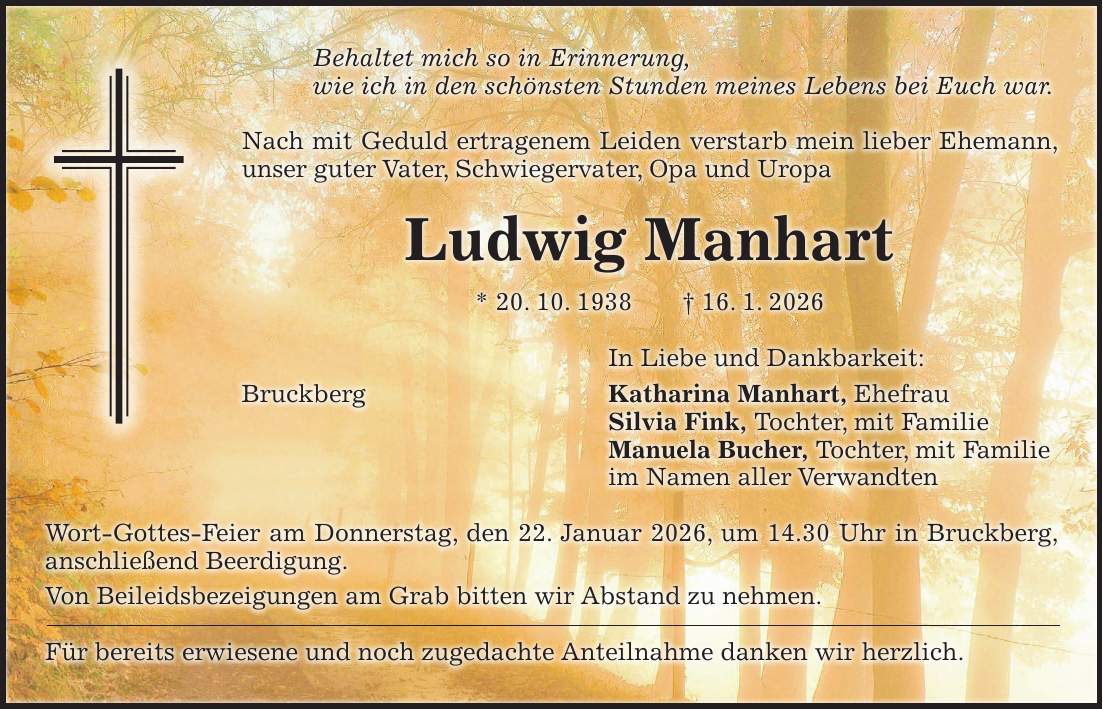Behaltet mich so in Erinnerung, wie ich in den schönsten Stunden meines Lebens bei Euch war. Nach mit Geduld ertragenem Leiden verstarb mein lieber Ehemann, unser guter Vater, Schwiegervater, Opa und Uropa Ludwig Manhart * 20. 10. 1938 + 16. 1. 2026 In Liebe und Dankbarkeit: Bruckberg Katharina Manhart, Ehefrau Silvia Fink, Tochter, mit Familie Manuela Bucher, Tochter, mit Familie im Namen aller Verwandten Wort-Gottes-Feier am Donnerstag, den 22. Januar 2026, um 14.30 Uhr in Bruckberg, anschließend Beerdigung. Von Beileidsbezeigungen am Grab bitten wir Abstand zu nehmen. Für bereits erwiesene und noch zugedachte Anteilnahme danken wir herzlich.