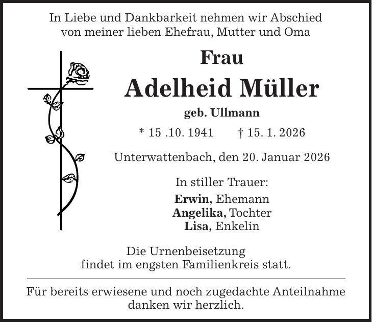 In Liebe und Dankbarkeit nehmen wir Abschied von meiner lieben Ehefrau, Mutter und Oma Frau Adelheid Müller geb. Ullmann * 15 .10. 1941 + 15. 1. 2026 Unterwattenbach, den 20. Januar 2026 In stiller Trauer: Erwin, Ehemann Angelika, Tochter Lisa, Enkelin Die Urnenbeisetzung findet im engsten Familienkreis statt. Für bereits erwiesene und noch zugedachte Anteilnahme danken wir herzlich.