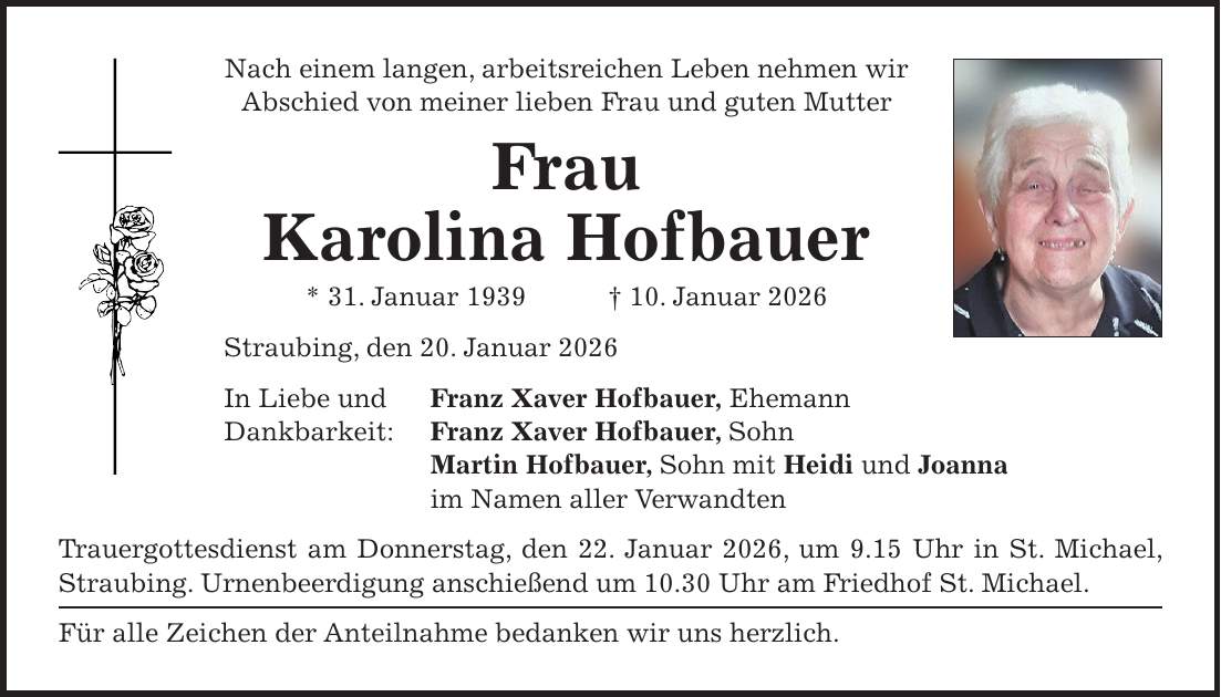 Nach einem langen, arbeitsreichen Leben nehmen wir Abschied von meiner lieben Frau und guten Mutter Frau Karolina Hofbauer * 31. Januar 1939 + 10. Januar 2026 Straubing, den 20. Januar 2026 In Liebe und Franz Xaver Hofbauer, Ehemann Dankbarkeit: Franz Xaver Hofbauer, Sohn Martin Hofbauer, Sohn mit Heidi und Joanna im Namen aller Verwandten Trauergottesdienst am Donnerstag, den 22. Januar 2026, um 9.15 Uhr in St. Michael, Straubing. Urnenbeerdigung anschießend um 10.30 Uhr am Friedhof St. Michael. Für alle Zeichen der Anteilnahme bedanken wir uns herzlich.