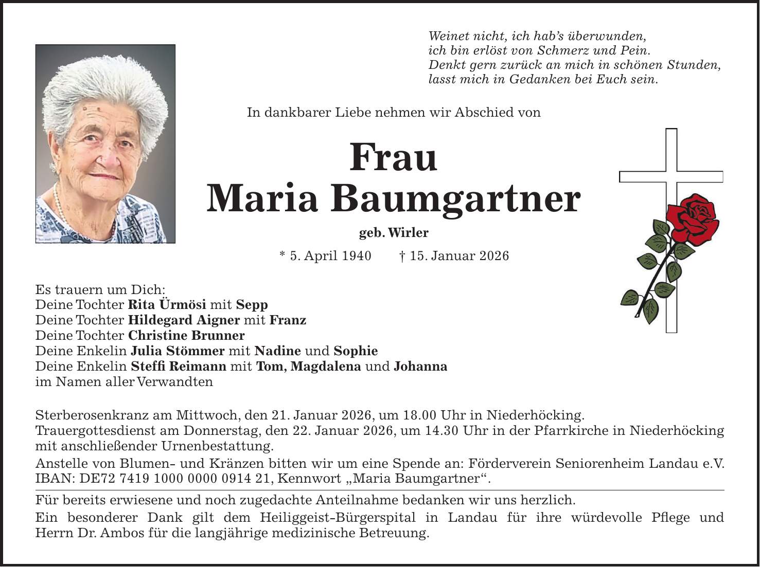 Weinet nicht, ich hab's überwunden, ich bin erlöst von Schmerz und Pein. Denkt gern zurück an mich in schönen Stunden, lasst mich in Gedanken bei Euch sein. In dankbarer Liebe nehmen wir Abschied von Frau Maria Baumgartner geb. Wirler * 5. April 1940 + 15. Januar 2026 Es trauern um Dich: Deine Tochter Rita Ürmösi mit Sepp Deine Tochter Hildegard Aigner mit Franz Deine Tochter Christine Brunner Deine Enkelin Julia Stömmer mit Nadine und Sophie Deine Enkelin Steffi Reimann mit Tom, Magdalena und Johanna im Namen aller Verwandten Sterberosenkranz am Mittwoch, den 21. Januar 2026, um 18.00 Uhr in Niederhöcking. Trauergottesdienst am Donnerstag, den 22. Januar 2026, um 14.30 Uhr in der Pfarrkirche in Niederhöcking mit anschließender Urnenbestattung. Anstelle von Blumen- und Kränzen bitten wir um eine Spende an: Förderverein Seniorenheim Landau e.V. IBAN: DE***, Kennwort 'Maria Baumgartner'. Für bereits erwiesene und noch zugedachte Anteilnahme bedanken wir uns herzlich. Ein besonderer Dank gilt dem Heiliggeist-Bürgerspital in Landau für ihre würdevolle Pflege und Herrn Dr. Ambos für die langjährige medizinische Betreuung. 