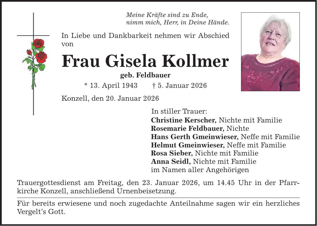 Meine Kräfte sind zu Ende, nimm mich, Herr, in Deine Hände. In Liebe und Dankbarkeit nehmen wir Abschied von Frau Gisela Kollmer geb. Feldbauer * 13. April 1943 _ 5. Januar 2026 Konzell, den 20. Januar 2026 In stiller Trauer: Christine Kerscher, Nichte mit Familie Rosemarie Feldbauer, Nichte Hans Gerth Gmeinwieser, Neffe mit Familie Helmut Gmeinwieser, Neffe mit Familie Rosa Sieber, Nichte mit Familie Anna Seidl, Nichte mit Familie im Namen aller Angehörigen Trauergottesdienst am Freitag, den 23. Januar 2026, um 14.45 Uhr in der Pfarr­kirche Konzell, anschließend Urnenbeisetzung. Für bereits erwiesene und noch zugedachte Anteilnahme sagen wir ein herzliches Vergelt's Gott.