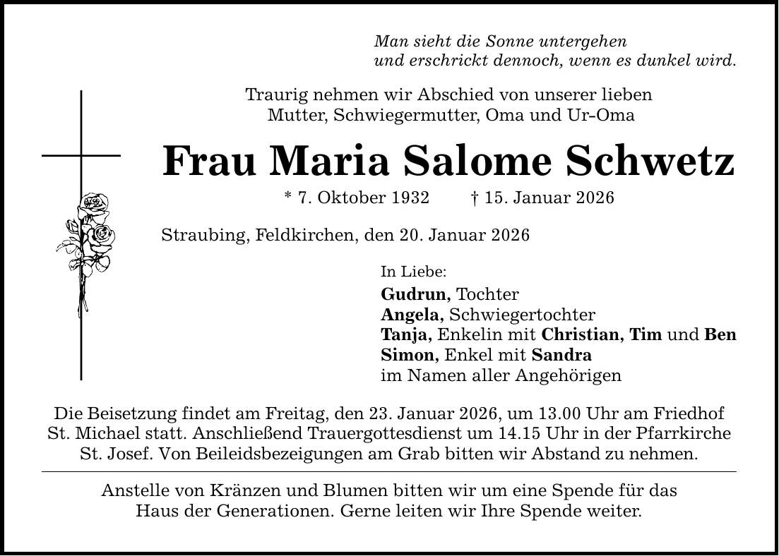Man sieht die Sonne untergehen und erschrickt dennoch, wenn es dunkel wird. Traurig nehmen wir Abschied von unserer lieben Mutter, Schwiegermutter, Oma und Ur-Oma Frau Maria Salome Schwetz * 7. Oktober 1932 _ 15. Januar 2026 Straubing, Feldkirchen, den 20. Januar 2026 In Liebe: Gudrun, Tochter Angela, Schwiegertochter Tanja, Enkelin mit Christian, Tim und Ben Simon, Enkel mit Sandra im Namen aller Angehörigen Die Beisetzung findet am Freitag, den 23. Januar 2026, um 13.00 Uhr am Friedhof St. Michael statt. Anschließend Trauergottesdienst um 14.15 Uhr in der Pfarrkirche St. Josef. Von Beileidsbezeigungen am Grab bitten wir Abstand zu nehmen. Anstelle von Kränzen und Blumen bitten wir um eine Spende für das Haus der Generationen. Gerne leiten wir Ihre Spende weiter.