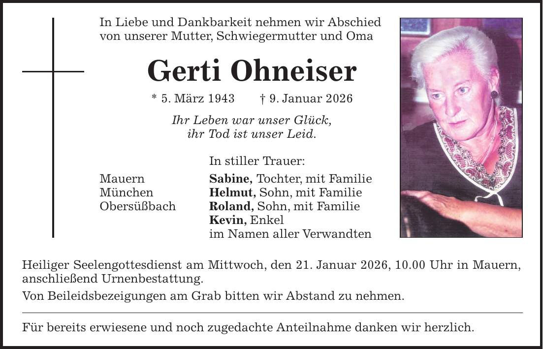 In Liebe und Dankbarkeit nehmen wir Abschied von unserer Mutter, Schwiegermutter und Oma Gerti Ohneiser * 5. März 1943 + 9. Januar 2026 Ihr Leben war unser Glück, ihr Tod ist unser Leid. In stiller Trauer: Mauern Sabine, Tochter, mit Familie München Helmut, Sohn, mit Familie Obersüßbach Roland, Sohn, mit Familie Kevin, Enkel im Namen aller Verwandten Heiliger Seelengottesdienst am Mittwoch, den 21. Januar 2026, 10.00 Uhr in Mauern, anschließend Urnenbestattung. Von Beileidsbezeigungen am Grab bitten wir Abstand zu nehmen. Für bereits erwiesene und noch zugedachte Anteilnahme danken wir herzlich.