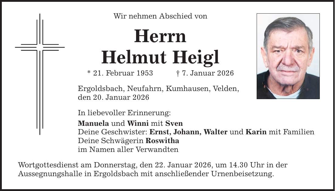 Wir nehmen Abschied von Herrn Helmut Heigl * 21. Februar 1953 _ 7. Januar 2026 Ergoldsbach, Neufahrn, Kumhausen, Velden, den 20. Januar 2026 In liebevoller Erinnerung: Manuela und Winni mit Sven Deine Geschwister: Ernst, Johann, Walter und Karin mit Familien Deine Schwägerin Roswitha im Namen aller Verwandten Wortgottesdienst am Donnerstag, den 22. Januar 2026, um 14.30 Uhr in der Aussegnungshalle in Ergoldsbach mit anschließender Urnenbeisetzung.
