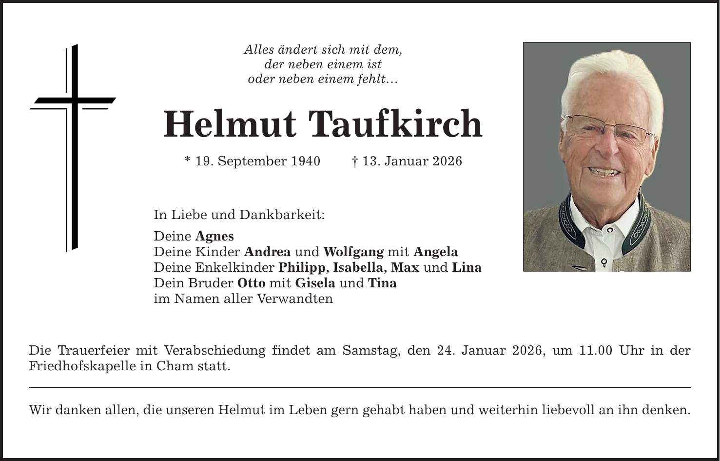 Alles ändert sich mit dem, der neben einem ist oder neben einem fehlt... Helmut Taufkirch * 19. September 1940 _ 13. Januar 2026 In Liebe und Dankbarkeit: Deine Agnes Deine Kinder Andrea und Wolfgang mit Angela Deine Enkelkinder Philipp, Isabella, Max und Lina Dein Bruder Otto mit Gisela und Tina im Namen aller Verwandten Die Trauerfeier mit Verabschiedung findet am Samstag, den 24. Januar 2026, um 11.00 Uhr in der Friedhofskapelle in Cham statt. Wir danken allen, die unseren Helmut im Leben gern gehabt haben und weiterhin liebevoll an ihn denken.
