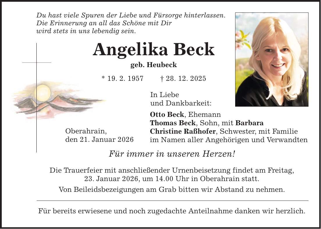 Du hast viele Spuren der Liebe und Fürsorge hinterlassen. Die Erinnerung an all das Schöne mit Dir wird stets in uns lebendig sein. Angelika Beck geb. Heubeck * 19. 2. 1957 _ 28. 12. 2025 Oberahrain, den 21. Januar 2026 In Liebe und Dankbarkeit: Otto Beck, Ehemann Thomas Beck, Sohn, mit Barbara Christine Raßhofer, Schwester, mit Familie im Namen aller Angehörigen und Verwandten Für immer in unseren Herzen! Die Trauerfeier mit anschließender Urnenbeisetzung findet am Freitag, 23. Januar 2026, um 14.00 Uhr in Oberahrain statt. Von Beileidsbezeigungen am Grab bitten wir Abstand zu nehmen. Für bereits erwiesene und noch zugedachte Anteilnahme danken wir herzlich.