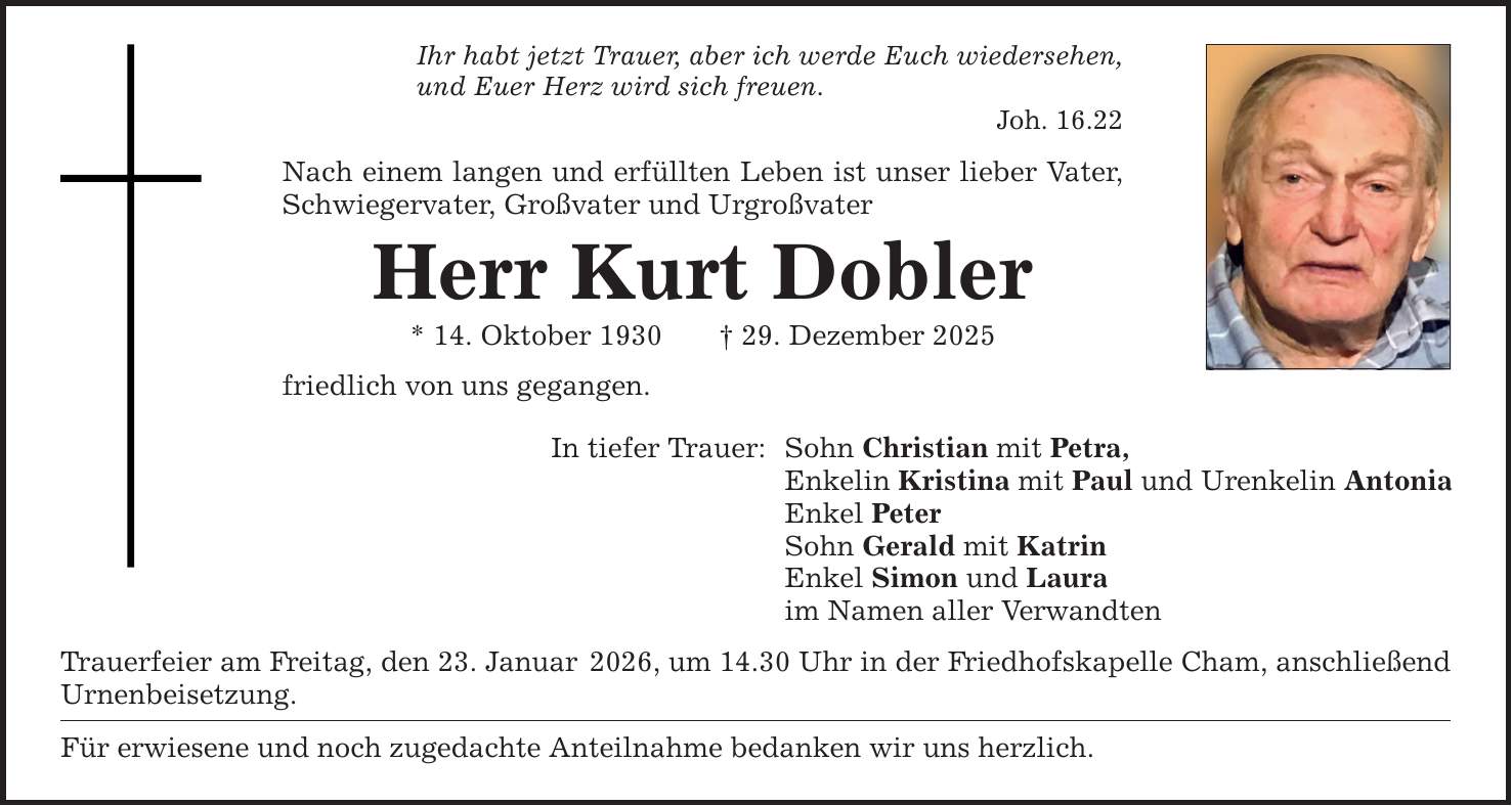 Ihr habt jetzt Trauer, aber ich werde Euch wiedersehen, und Euer Herz wird sich freuen. Joh. 16.22 Nach einem langen und erfüllten Leben ist unser lieber Vater, Schwiegervater, Großvater und Urgroßvater Herr Kurt Dobler * 14. Oktober 1930 _ 29. Dezember 2025 friedlich von uns gegangen. In tiefer Trauer: Sohn Christian mit Petra, Enkelin Kristina mit Paul und Urenkelin Antonia Enkel Peter Sohn Gerald mit Katrin Enkel Simon und Laura im Namen aller Verwandten Trauerfeier am Freitag, den 23. Januar 2026, um 14.30 Uhr in der Friedhofskapelle Cham, anschließend Urnenbeisetzung. Für erwiesene und noch zugedachte Anteilnahme bedanken wir uns herzlich.