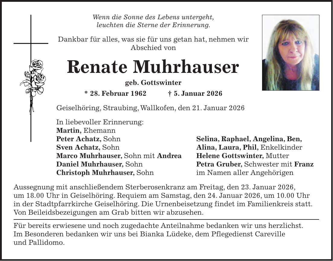 Wenn die Sonne des Lebens untergeht, leuchten die Sterne der Erinnerung. Dankbar für alles, was sie für uns getan hat, nehmen wir Abschied von Renate Muhrhauser geb. Gottswinter * 28. Februar 1962 + 5. Januar 2026 Geiselhöring, Straubing, Wallkofen, den 21. Januar 2026 In liebevoller Erinnerung: Martin, Ehemann Peter Achatz, Sohn Selina, Raphael, Angelina, Ben, Sven Achatz, Sohn Alina, Laura, Phil, Enkelkinder Marco Muhrhauser, Sohn mit Andrea Helene Gottswinter, Mutter Daniel Muhrhauser, Sohn Petra Gruber, Schwester mit Franz Christoph Muhrhauser, Sohn im Namen aller Angehörigen Aussegnung mit anschließendem Sterberosenkranz am Freitag, den 23. Januar 2026, um 18.00 Uhr in Geiselhöring. Requiem am Samstag, den 24. Januar 2026, um 10.00 Uhr in der Stadtpfarrkirche Geiselhöring. Die Urnenbeisetzung findet im Familienkreis statt. Von Beileidsbezeigungen am Grab bitten wir abzusehen. Für bereits erwiesene und noch zugedachte Anteilnahme bedanken wir uns herzlichst. Im Besonderen bedanken wir uns bei Bianka Lüdeke, dem Pflegedienst Careville und Pallidomo.