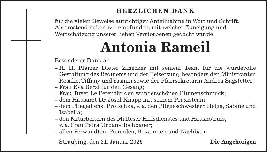 Herzlichen Dank für die vielen Beweise aufrichtiger Anteilnahme in Wort und Schrift. Als tröstend haben wir empfunden, mit welcher Zuneigung und Wertschätzung unserer lieben Verstorbenen gedacht wurde. Antonia Rameil Besonderer Dank an - H. H. Pfarrer Dieter Zinecker mit seinem Team für die würdevolle Gestaltung des Requiems und der Beisetzung, besonders den Ministranten Rosalie, Tiffany und Yasmin sowie der Pfarrsekretärin Andrea Sagstetter; - Frau Eva Berzl für den Gesang; - Frau Tuyet Le Peter für den wunderschönen Blumenschmuck; - dem Hausarzt Dr. Josef Knapp mit seinem Praxisteam; - dem Pflegedienst Protschka, v. a. den Pflegeschwestern Helga, Sabine und Isabella; - den Mitarbeitern des Malteser Hilfsdienstes und Hausnotrufs, v. a. Frau Petra Urban-Höchbauer; - allen Verwandten, Freunden, Bekannten und Nachbarn. Straubing, den 21. Januar 2026Die Angehörigen