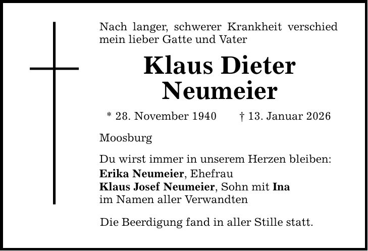 Nach langer, schwerer Krankheit verschied mein lieber Gatte und Vater Klaus Dieter Neumeier * 28. November 1940 _ 13. Januar 2026 Moosburg Du wirst immer in unserem Herzen bleiben: Erika Neumeier, Ehefrau Klaus Josef Neumeier, Sohn mit Ina im Namen aller Verwandten Die Beerdigung fand in aller Stille statt.